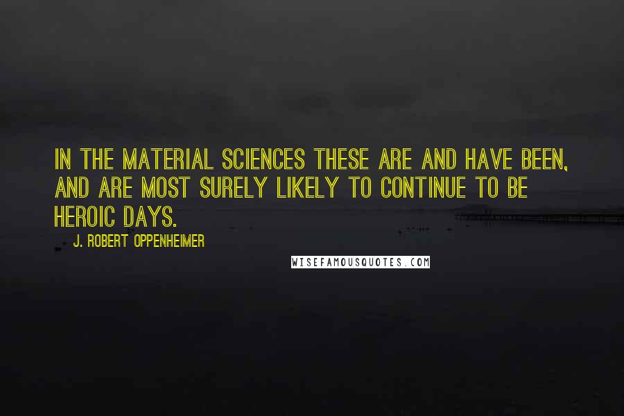 J. Robert Oppenheimer Quotes: In the material sciences these are and have been, and are most surely likely to continue to be heroic days.