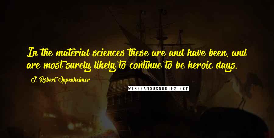 J. Robert Oppenheimer Quotes: In the material sciences these are and have been, and are most surely likely to continue to be heroic days.