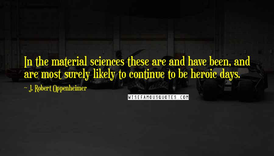 J. Robert Oppenheimer Quotes: In the material sciences these are and have been, and are most surely likely to continue to be heroic days.