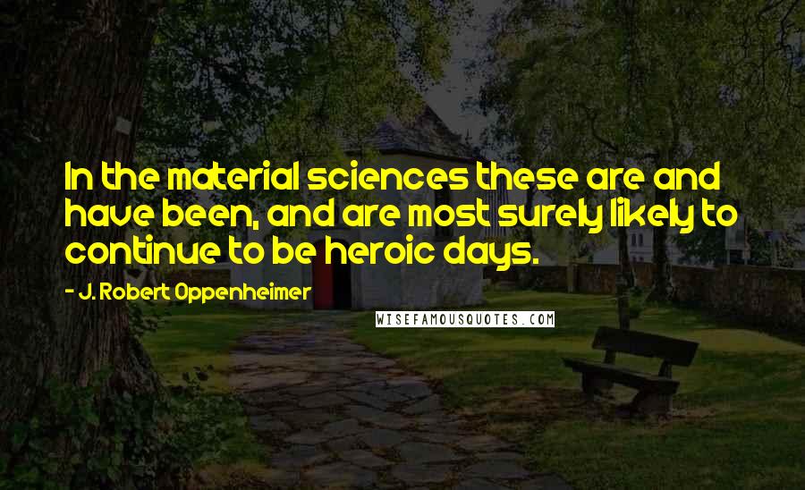 J. Robert Oppenheimer Quotes: In the material sciences these are and have been, and are most surely likely to continue to be heroic days.