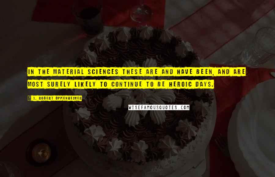 J. Robert Oppenheimer Quotes: In the material sciences these are and have been, and are most surely likely to continue to be heroic days.