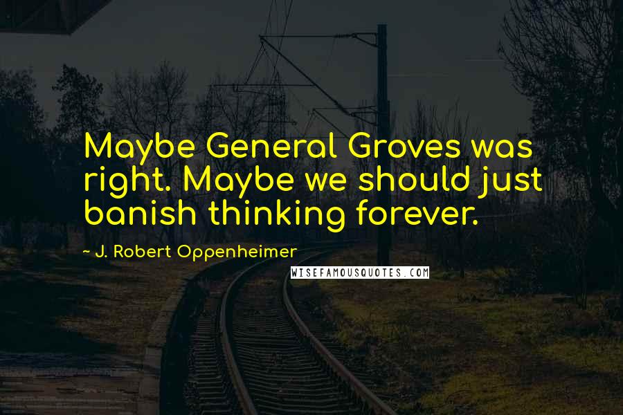 J. Robert Oppenheimer Quotes: Maybe General Groves was right. Maybe we should just banish thinking forever.