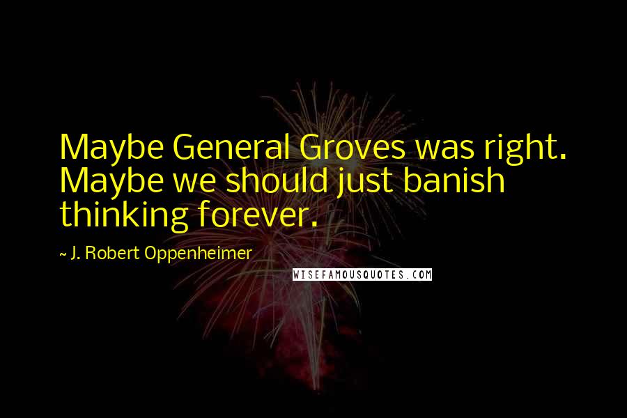 J. Robert Oppenheimer Quotes: Maybe General Groves was right. Maybe we should just banish thinking forever.