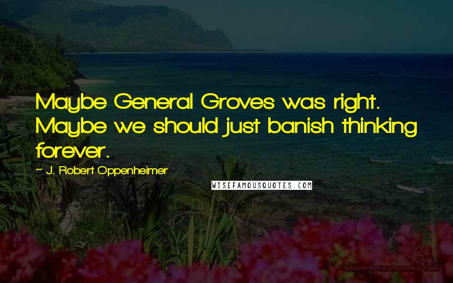 J. Robert Oppenheimer Quotes: Maybe General Groves was right. Maybe we should just banish thinking forever.