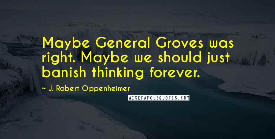 J. Robert Oppenheimer Quotes: Maybe General Groves was right. Maybe we should just banish thinking forever.