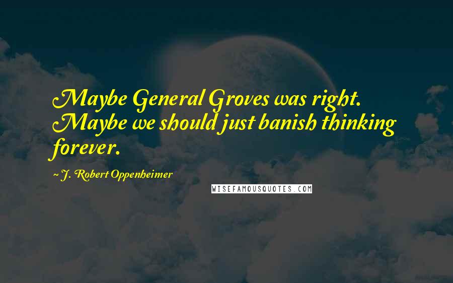 J. Robert Oppenheimer Quotes: Maybe General Groves was right. Maybe we should just banish thinking forever.