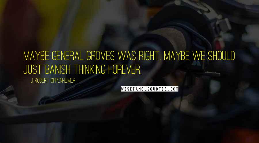 J. Robert Oppenheimer Quotes: Maybe General Groves was right. Maybe we should just banish thinking forever.