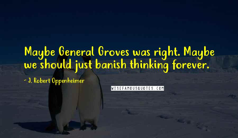 J. Robert Oppenheimer Quotes: Maybe General Groves was right. Maybe we should just banish thinking forever.