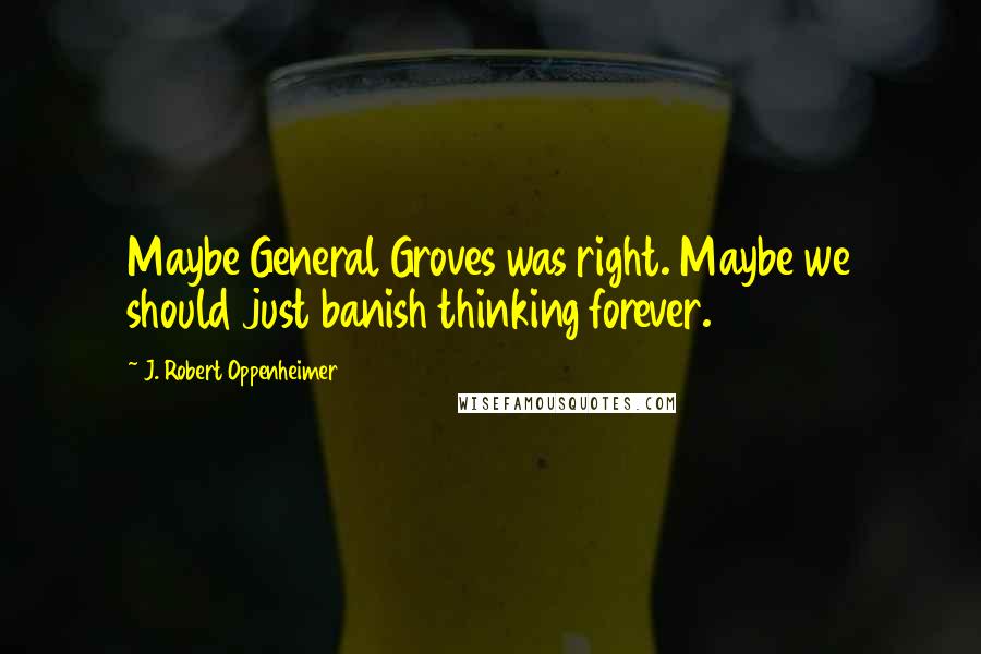 J. Robert Oppenheimer Quotes: Maybe General Groves was right. Maybe we should just banish thinking forever.