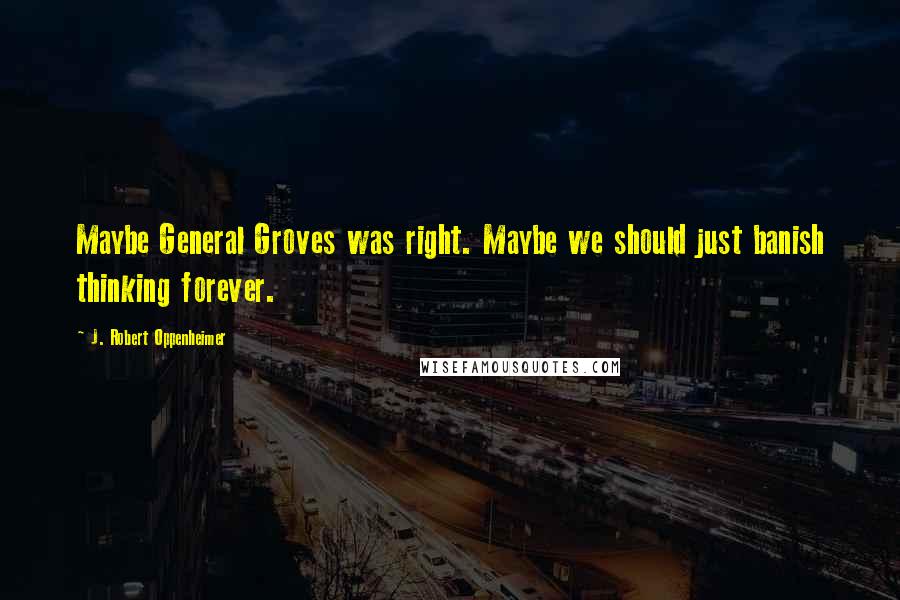 J. Robert Oppenheimer Quotes: Maybe General Groves was right. Maybe we should just banish thinking forever.