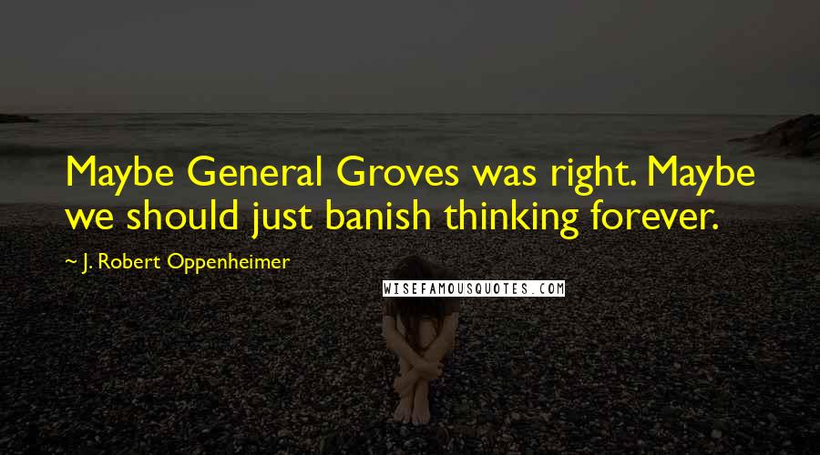 J. Robert Oppenheimer Quotes: Maybe General Groves was right. Maybe we should just banish thinking forever.