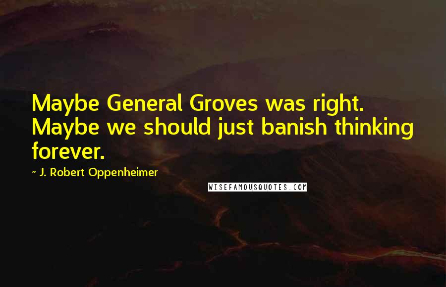 J. Robert Oppenheimer Quotes: Maybe General Groves was right. Maybe we should just banish thinking forever.