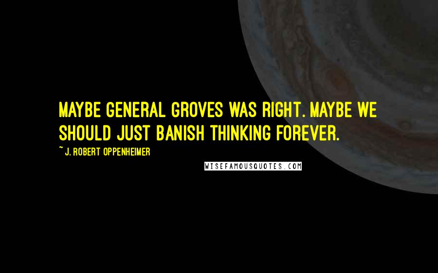 J. Robert Oppenheimer Quotes: Maybe General Groves was right. Maybe we should just banish thinking forever.