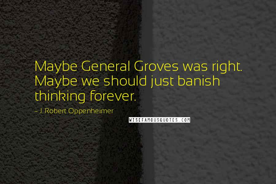 J. Robert Oppenheimer Quotes: Maybe General Groves was right. Maybe we should just banish thinking forever.