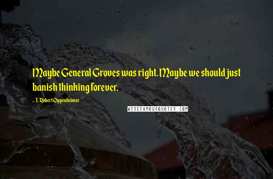 J. Robert Oppenheimer Quotes: Maybe General Groves was right. Maybe we should just banish thinking forever.