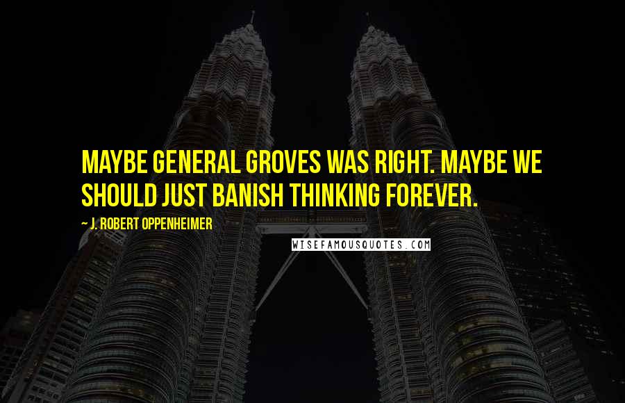 J. Robert Oppenheimer Quotes: Maybe General Groves was right. Maybe we should just banish thinking forever.