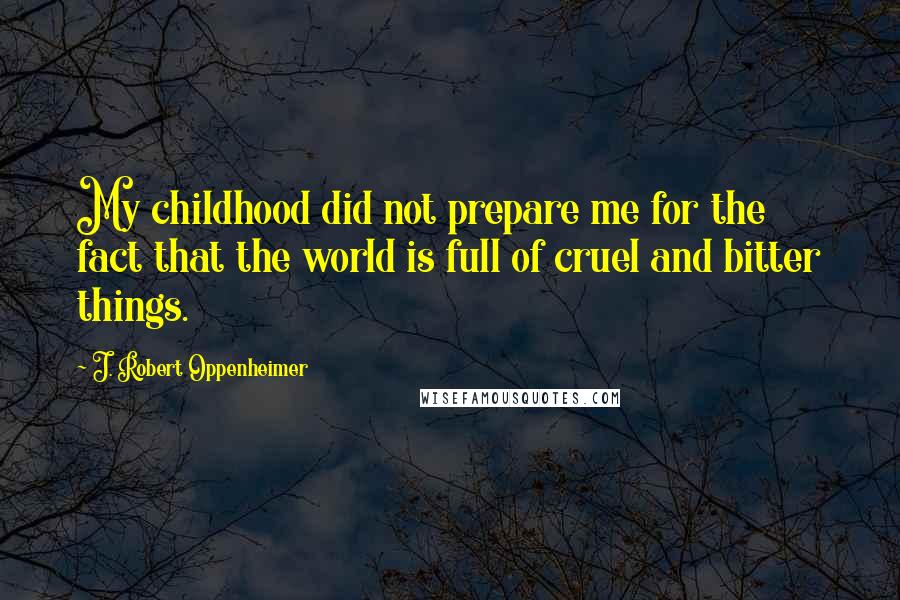 J. Robert Oppenheimer Quotes: My childhood did not prepare me for the fact that the world is full of cruel and bitter things.