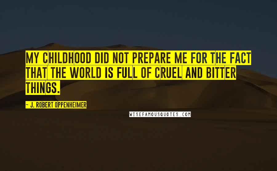 J. Robert Oppenheimer Quotes: My childhood did not prepare me for the fact that the world is full of cruel and bitter things.