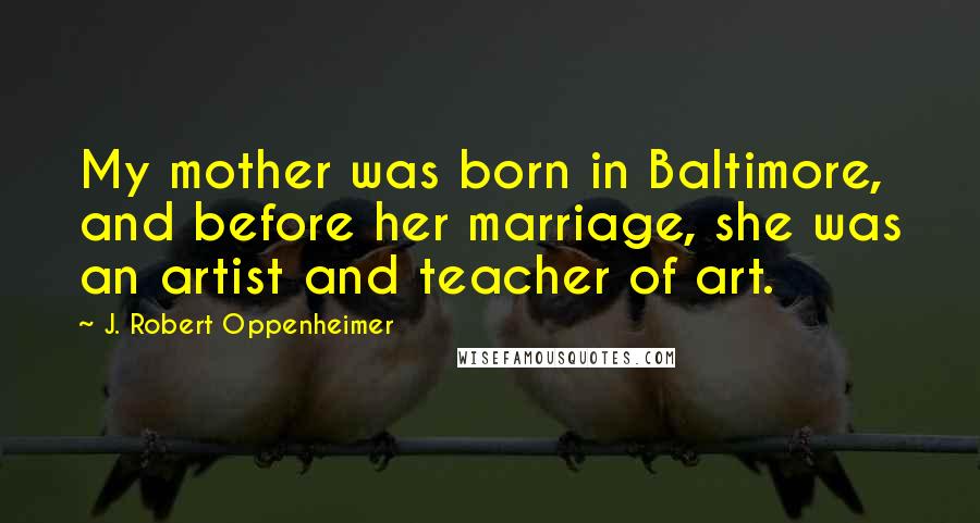 J. Robert Oppenheimer Quotes: My mother was born in Baltimore, and before her marriage, she was an artist and teacher of art.