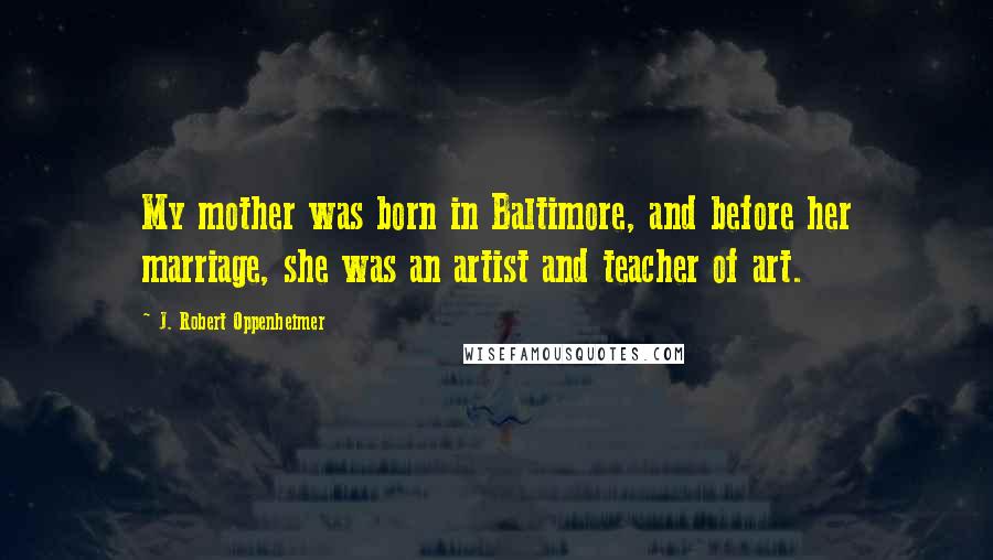 J. Robert Oppenheimer Quotes: My mother was born in Baltimore, and before her marriage, she was an artist and teacher of art.