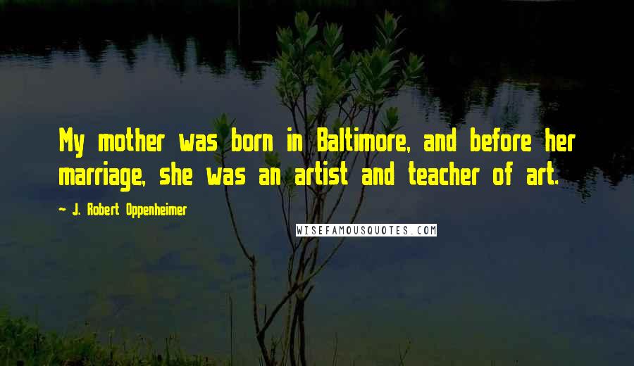 J. Robert Oppenheimer Quotes: My mother was born in Baltimore, and before her marriage, she was an artist and teacher of art.