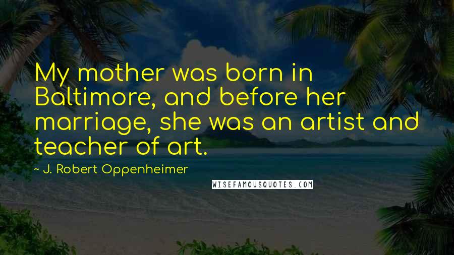 J. Robert Oppenheimer Quotes: My mother was born in Baltimore, and before her marriage, she was an artist and teacher of art.