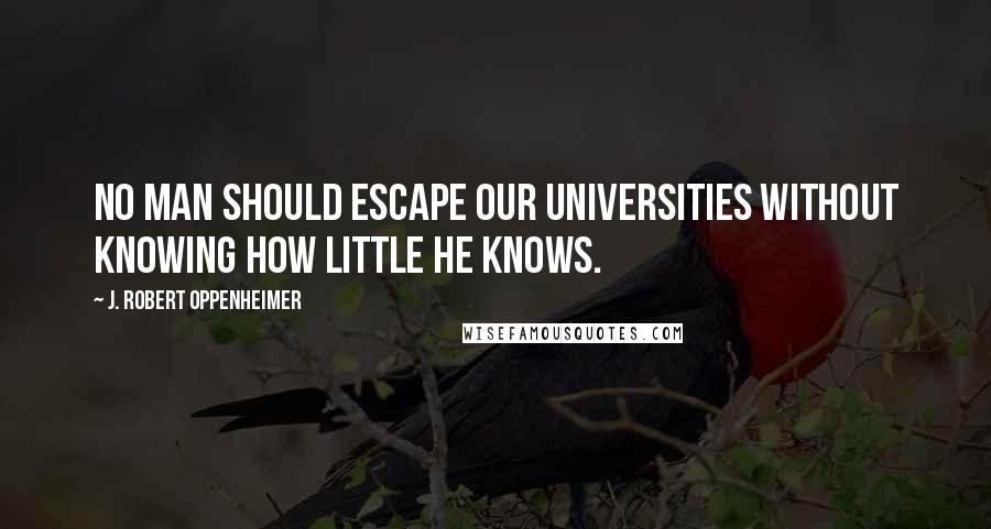 J. Robert Oppenheimer Quotes: No man should escape our universities without knowing how little he knows.