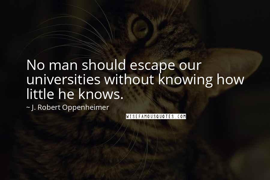 J. Robert Oppenheimer Quotes: No man should escape our universities without knowing how little he knows.