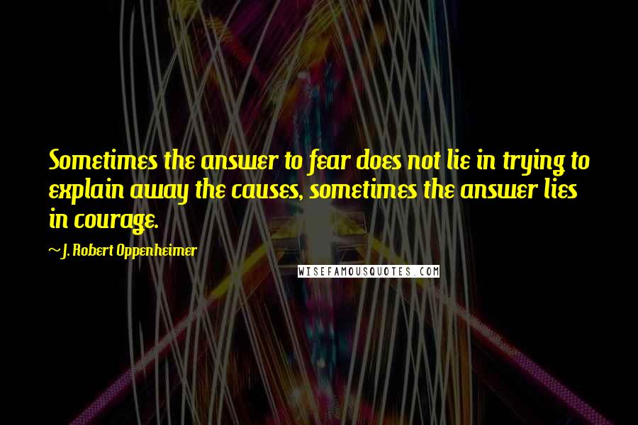 J. Robert Oppenheimer Quotes: Sometimes the answer to fear does not lie in trying to explain away the causes, sometimes the answer lies in courage.