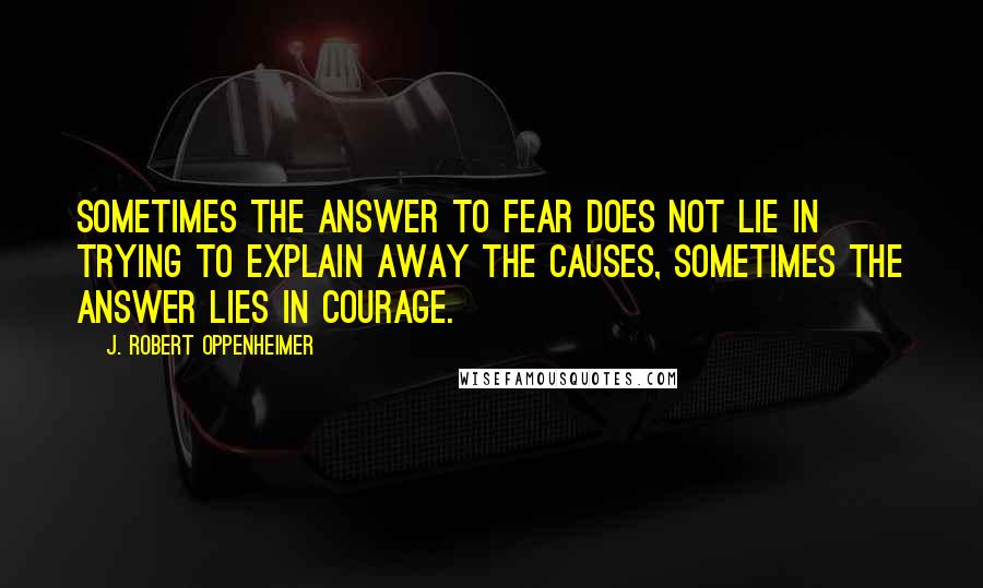 J. Robert Oppenheimer Quotes: Sometimes the answer to fear does not lie in trying to explain away the causes, sometimes the answer lies in courage.