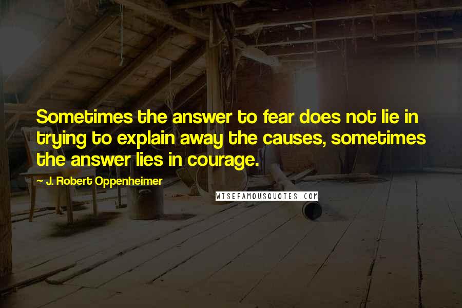 J. Robert Oppenheimer Quotes: Sometimes the answer to fear does not lie in trying to explain away the causes, sometimes the answer lies in courage.