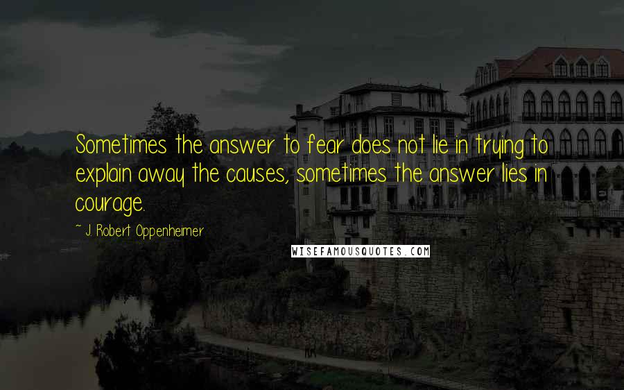 J. Robert Oppenheimer Quotes: Sometimes the answer to fear does not lie in trying to explain away the causes, sometimes the answer lies in courage.