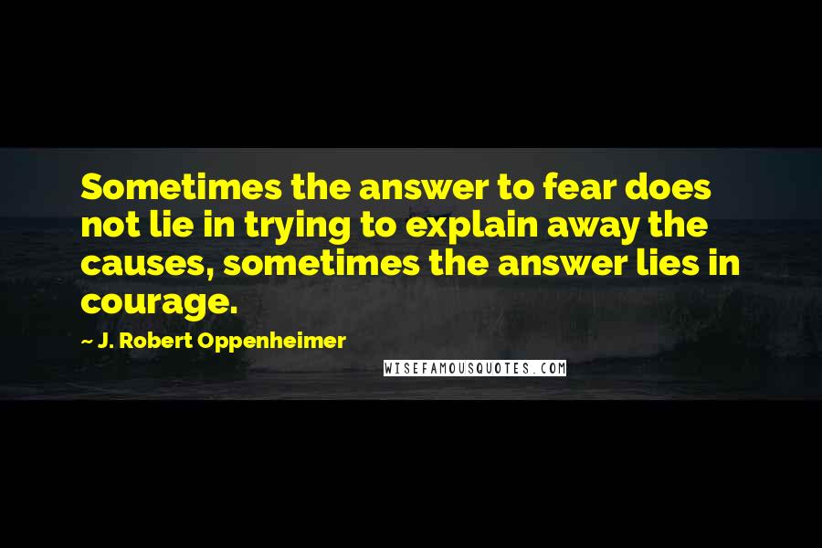 J. Robert Oppenheimer Quotes: Sometimes the answer to fear does not lie in trying to explain away the causes, sometimes the answer lies in courage.