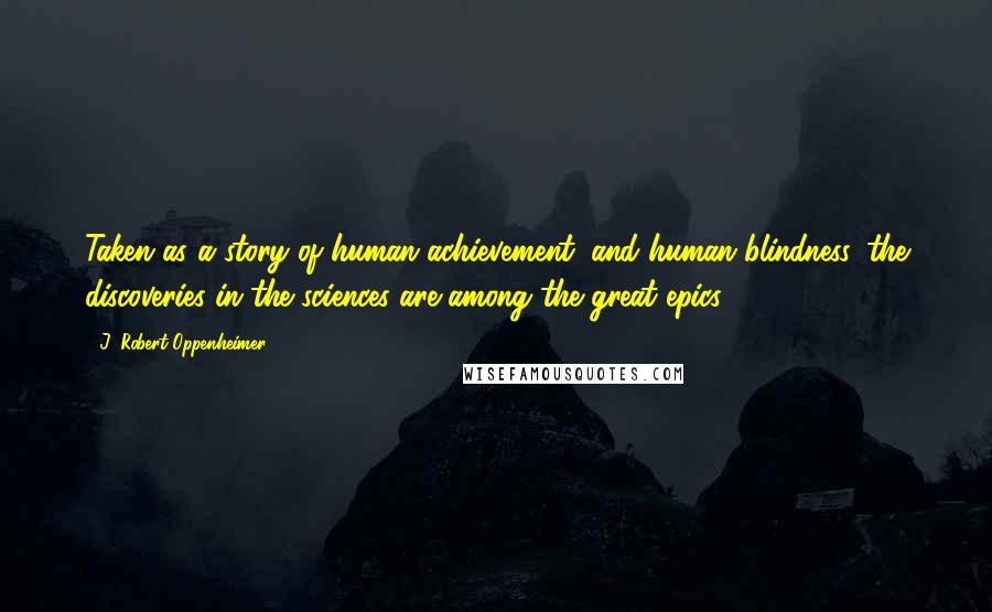 J. Robert Oppenheimer Quotes: Taken as a story of human achievement, and human blindness, the discoveries in the sciences are among the great epics.