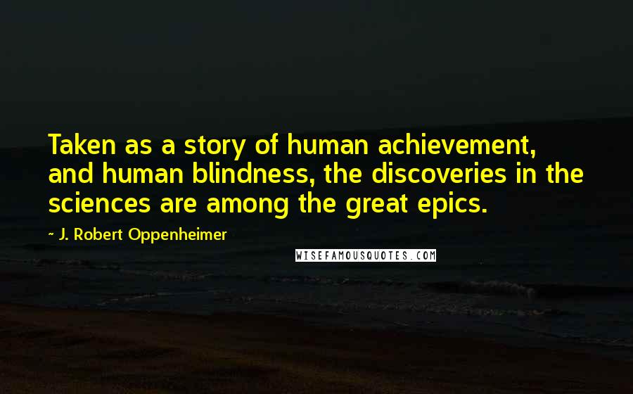 J. Robert Oppenheimer Quotes: Taken as a story of human achievement, and human blindness, the discoveries in the sciences are among the great epics.