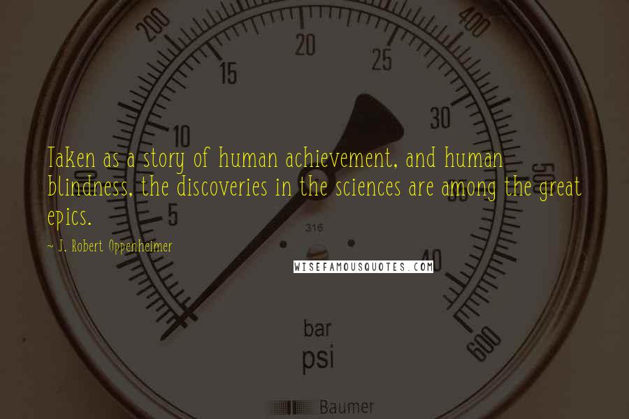 J. Robert Oppenheimer Quotes: Taken as a story of human achievement, and human blindness, the discoveries in the sciences are among the great epics.