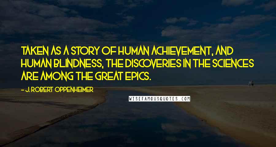 J. Robert Oppenheimer Quotes: Taken as a story of human achievement, and human blindness, the discoveries in the sciences are among the great epics.