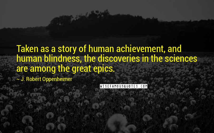 J. Robert Oppenheimer Quotes: Taken as a story of human achievement, and human blindness, the discoveries in the sciences are among the great epics.