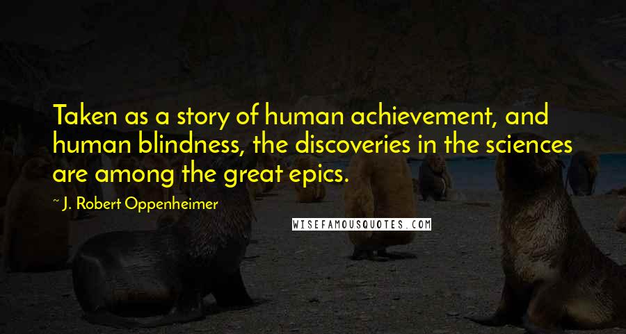 J. Robert Oppenheimer Quotes: Taken as a story of human achievement, and human blindness, the discoveries in the sciences are among the great epics.