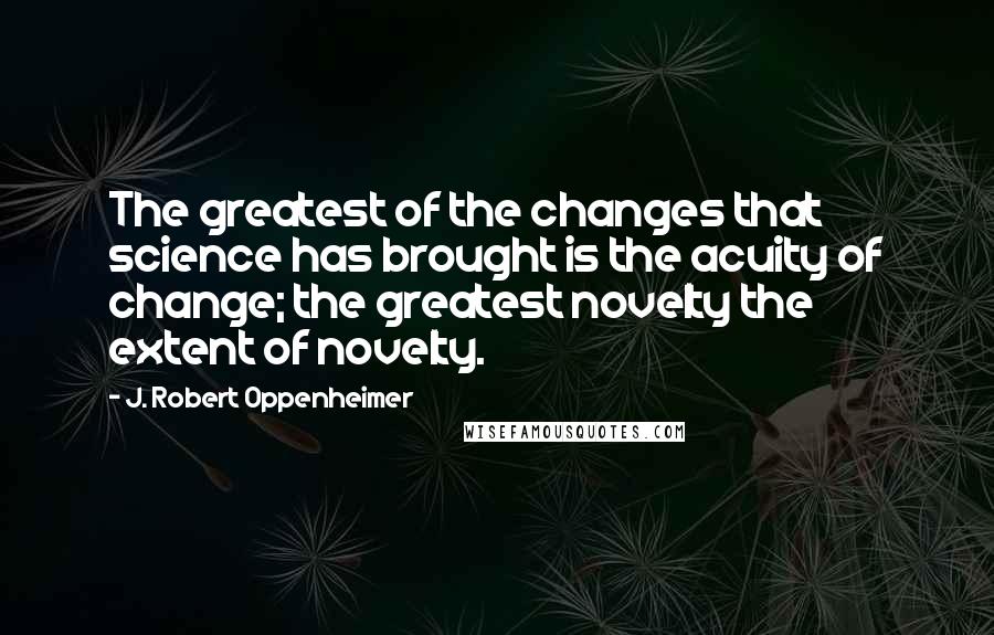 J. Robert Oppenheimer Quotes: The greatest of the changes that science has brought is the acuity of change; the greatest novelty the extent of novelty.