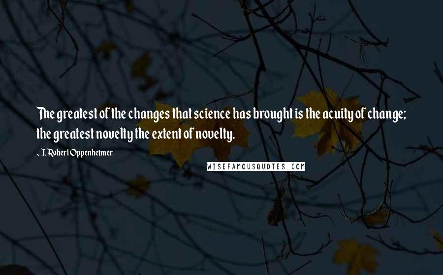 J. Robert Oppenheimer Quotes: The greatest of the changes that science has brought is the acuity of change; the greatest novelty the extent of novelty.