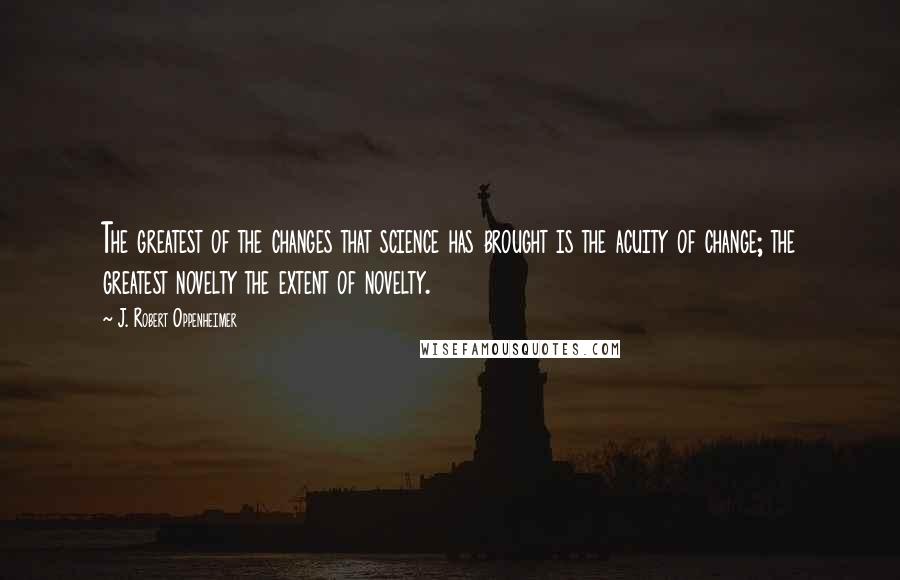 J. Robert Oppenheimer Quotes: The greatest of the changes that science has brought is the acuity of change; the greatest novelty the extent of novelty.