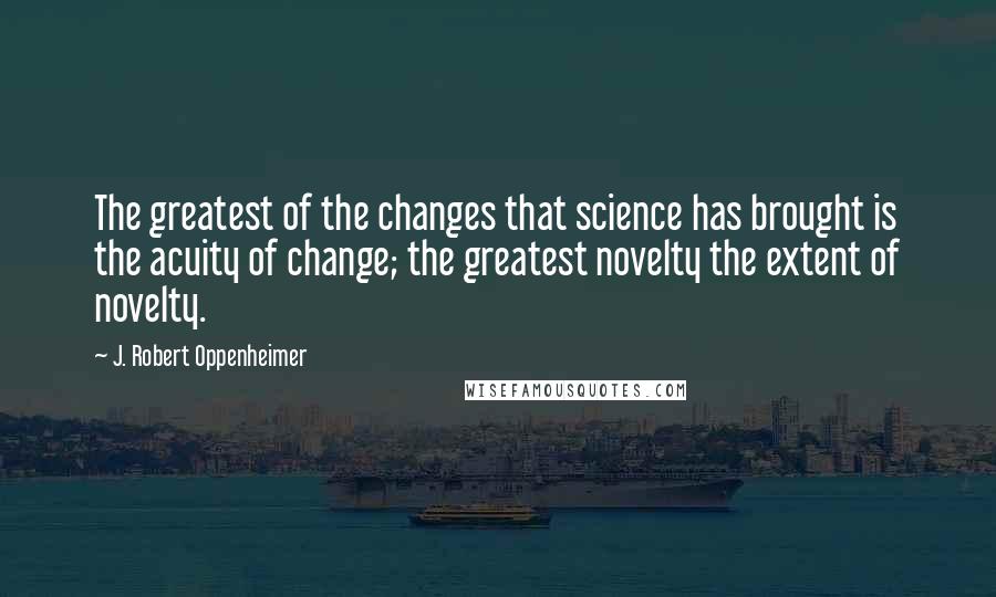 J. Robert Oppenheimer Quotes: The greatest of the changes that science has brought is the acuity of change; the greatest novelty the extent of novelty.