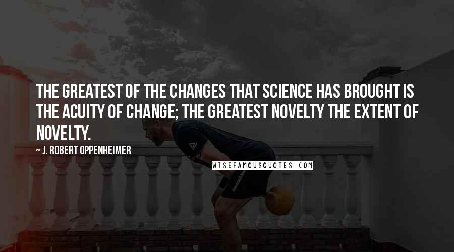 J. Robert Oppenheimer Quotes: The greatest of the changes that science has brought is the acuity of change; the greatest novelty the extent of novelty.