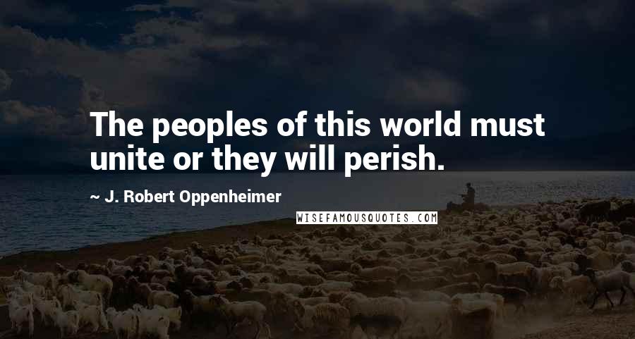 J. Robert Oppenheimer Quotes: The peoples of this world must unite or they will perish.