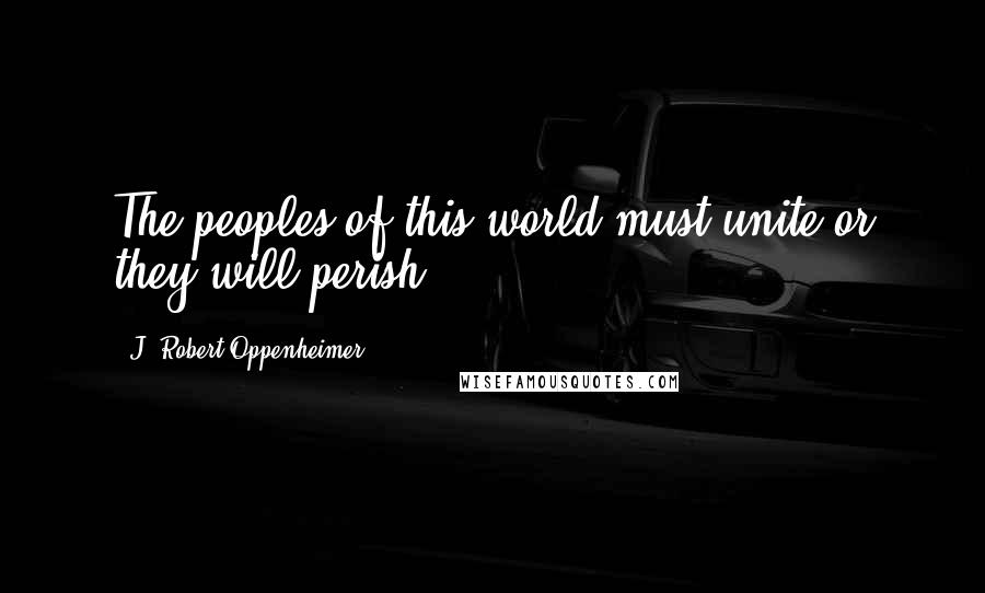 J. Robert Oppenheimer Quotes: The peoples of this world must unite or they will perish.