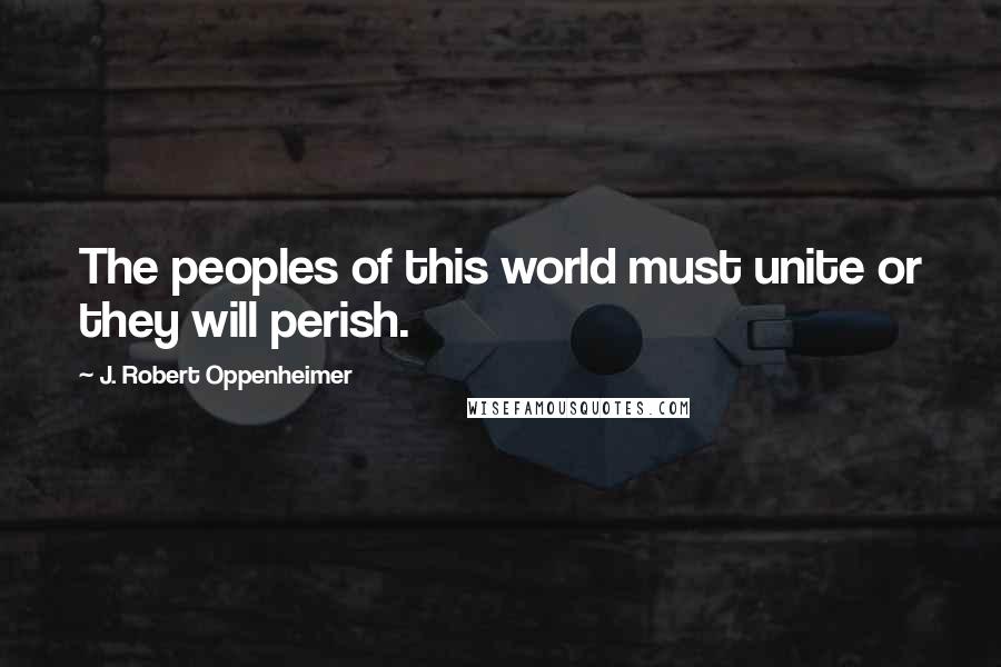 J. Robert Oppenheimer Quotes: The peoples of this world must unite or they will perish.