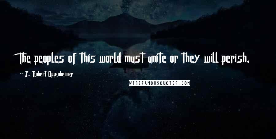 J. Robert Oppenheimer Quotes: The peoples of this world must unite or they will perish.