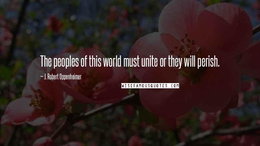 J. Robert Oppenheimer Quotes: The peoples of this world must unite or they will perish.