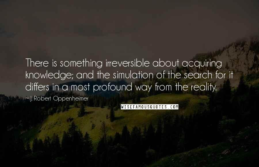 J. Robert Oppenheimer Quotes: There is something irreversible about acquiring knowledge; and the simulation of the search for it differs in a most profound way from the reality.